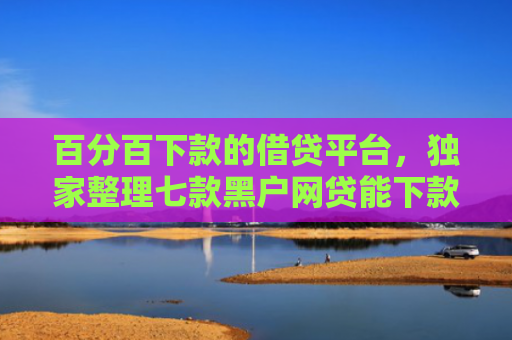 百分百下款的借贷平台，独家整理七款黑户网贷能下款的新口子