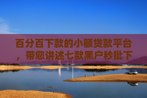 百分百下款的小额贷款平台，带您讲述七款黑户秒批下款的网贷口子
