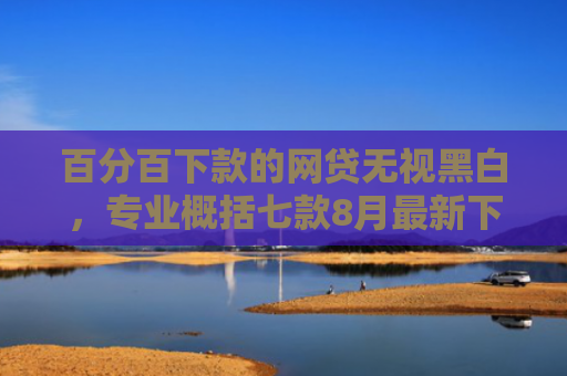 百分百下款的网贷无视黑白，专业概括七款8月最新下款的网贷口子