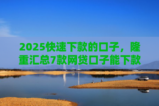 2025快速下款的口子，隆重汇总7款网贷口子能下款吗