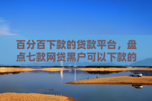 百分百下款的贷款平台，盘点七款网贷黑户可以下款的口子