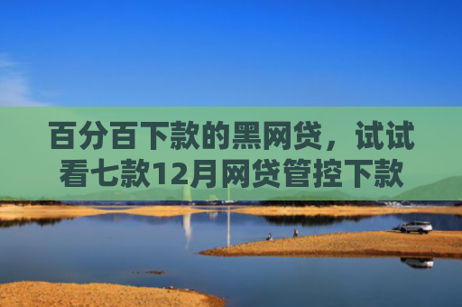 百分百下款的黑网贷，试试看七款12月网贷管控下款口子