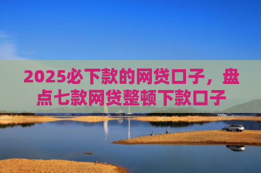 2025必下款的网贷口子，盘点七款网贷整顿下款口子
