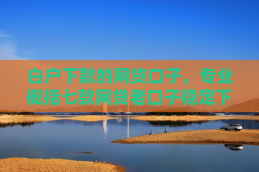 白户下款的网贷口子，专业概括七款网贷老口子稳定下款