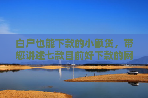 白户也能下款的小额贷，带您讲述七款目前好下款的网贷口子