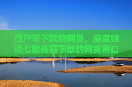 白户可下款的网贷，深度细说七款容易下款的网贷黑口子