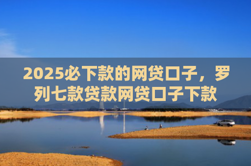 2025必下款的网贷口子，罗列七款贷款网贷口子下款