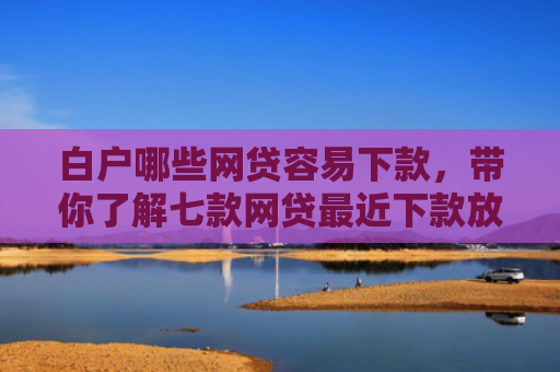白户哪些网贷容易下款，带你了解七款网贷最近下款放水口子