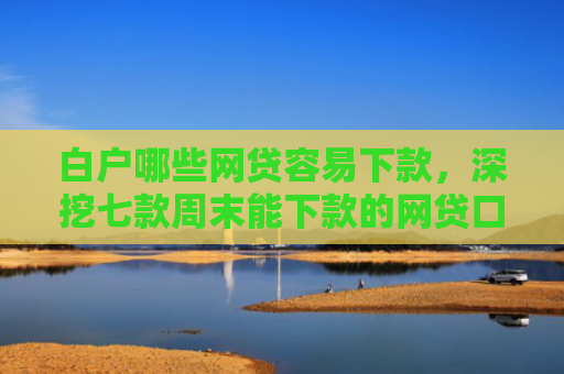 白户哪些网贷容易下款，深挖七款周末能下款的网贷口子