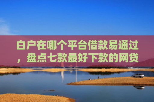 白户在哪个平台借款易通过，盘点七款最好下款的网贷口子黑户