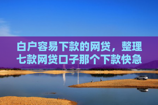 白户容易下款的网贷，整理七款网贷口子那个下款快急用