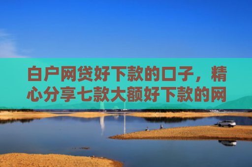 白户网贷好下款的口子，精心分享七款大额好下款的网贷口子