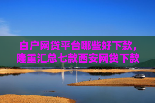 白户网贷平台哪些好下款，隆重汇总七款西安网贷下款最快的口子