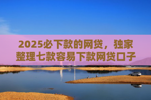 2025必下款的网贷，独家整理七款容易下款网贷口子