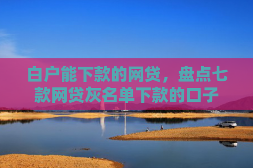 白户能下款的网贷，盘点七款网贷灰名单下款的口子