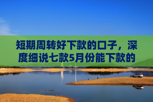 短期周转好下款的口子，深度细说七款5月份能下款的贷款口子