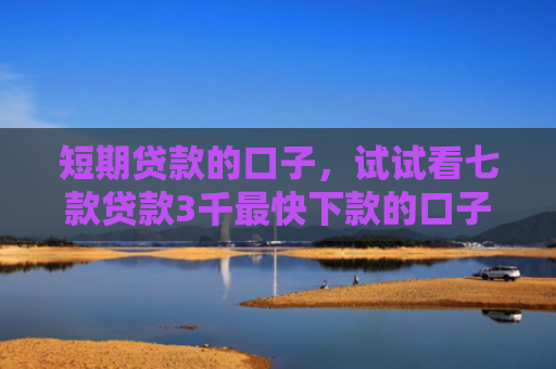 短期贷款的口子，试试看七款贷款3千最快下款的口子