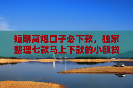 短期高炮口子必下款，独家整理七款马上下款的小额贷款口子