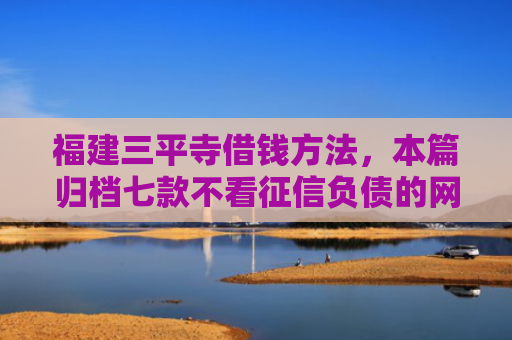 福建三平寺借钱方法，本篇归档七款不看征信负债的网贷百分百下款