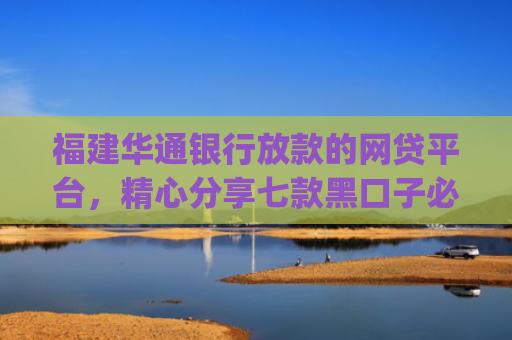 福建华通银行放款的网贷平台，精心分享七款黑口子必下款app2025平台上直接放款