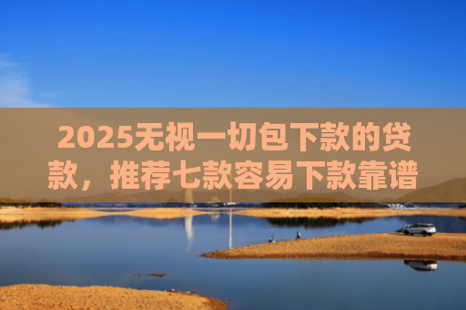2025无视一切包下款的贷款，推荐七款容易下款靠谱网贷口子