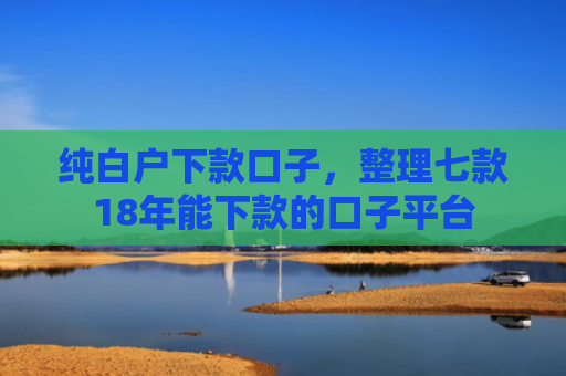 纯白户下款口子，整理七款18年能下款的口子平台