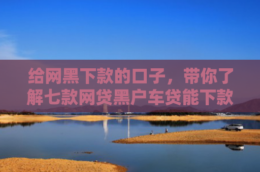 给网黑下款的口子，带你了解七款网贷黑户车贷能下款吗