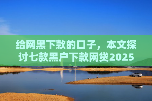 给网黑下款的口子，本文探讨七款黑户下款网贷2025