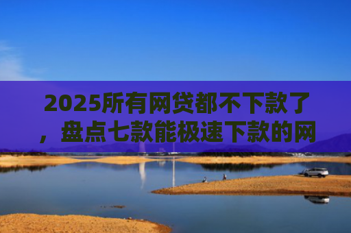 2025所有网贷都不下款了，盘点七款能极速下款的网贷口子