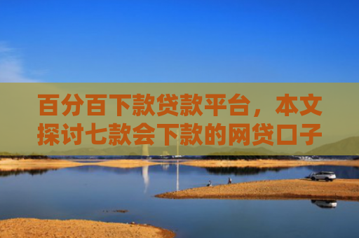 百分百下款贷款平台，本文探讨七款会下款的网贷口子有哪些