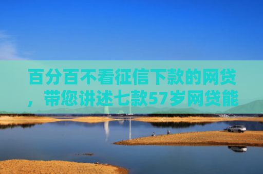 百分百不看征信下款的网贷，带您讲述七款57岁网贷能下款口子