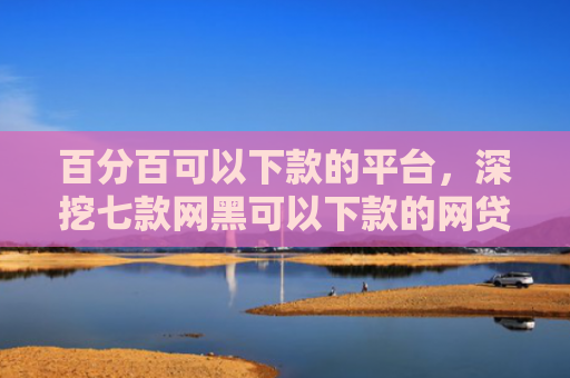 百分百可以下款的平台，深挖七款网黑可以下款的网贷口子