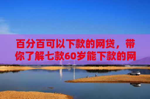 百分百可以下款的网贷，带你了解七款60岁能下款的网贷口子