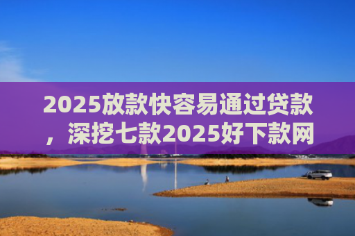 2025放款快容易通过贷款，深挖七款2025好下款网贷口子