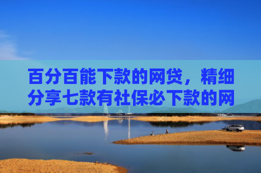 百分百能下款的网贷，精细分享七款有社保必下款的网贷口子