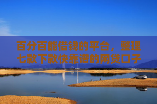 百分百能借钱的平台，整理七款下款快靠谱的网贷口子