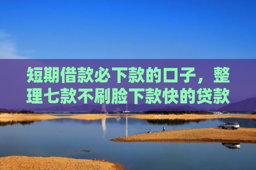 短期借款必下款的口子，整理七款不刷脸下款快的贷款口子