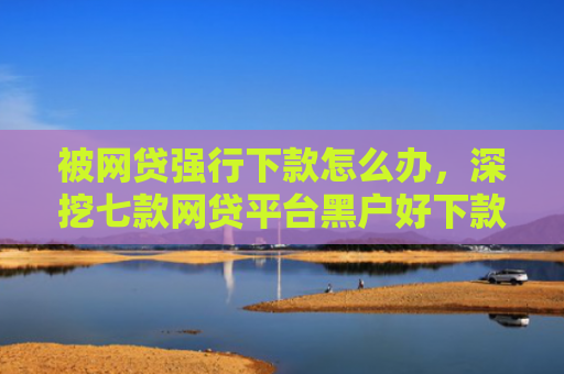 被网贷强行下款怎么办，深挖七款网贷平台黑户好下款的口子