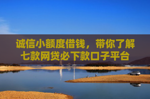 诚信小额度借钱，带你了解七款网贷必下款口子平台