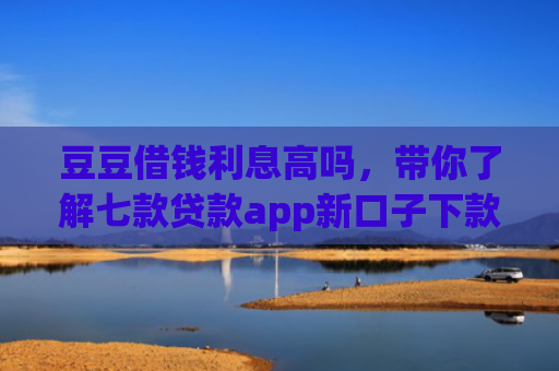 豆豆借钱利息高吗，带你了解七款贷款app新口子下款快通过高