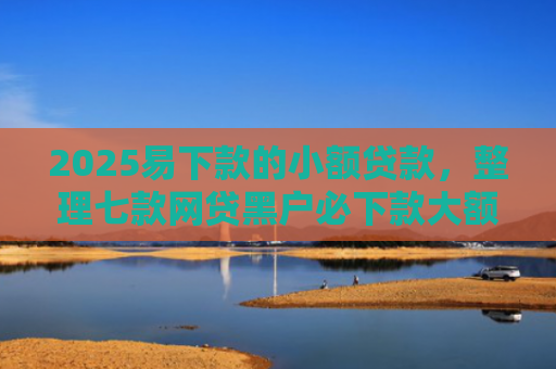 2025易下款的小额贷款，整理七款网贷黑户必下款大额口子