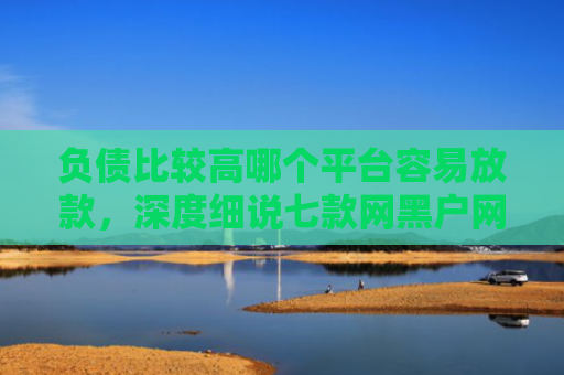 负债比较高哪个平台容易放款，深度细说七款网黑户网贷能下款的口子