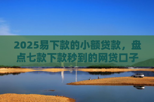 2025易下款的小额贷款，盘点七款下款秒到的网贷口子