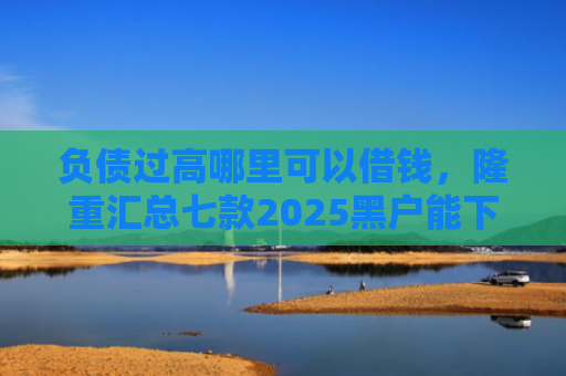 负债过高哪里可以借钱，隆重汇总七款2025黑户能下款的网贷