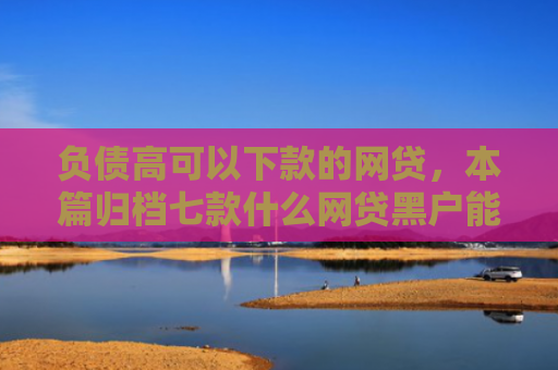 负债高可以下款的网贷，本篇归档七款什么网贷黑户能下款