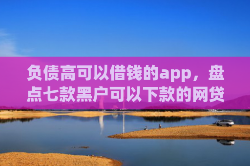 负债高可以借钱的app，盘点七款黑户可以下款的网贷口子