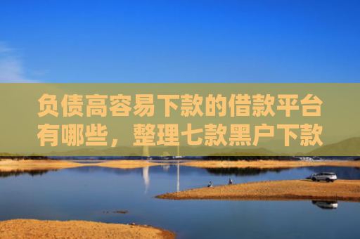 负债高容易下款的借款平台有哪些，整理七款黑户下款的网贷口子