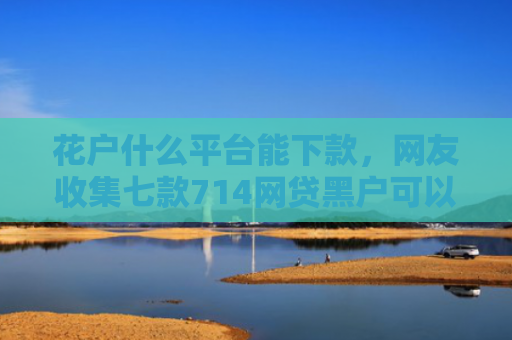 花户什么平台能下款，网友收集七款714网贷黑户可以下款