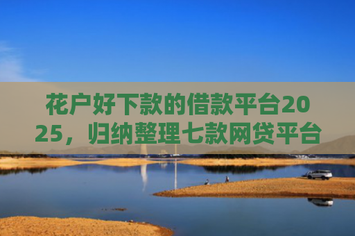 花户好下款的借款平台2025，归纳整理七款网贷平台黑户可以下款