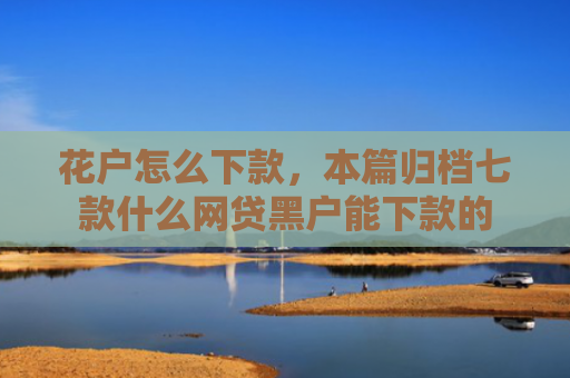 花户怎么下款，本篇归档七款什么网贷黑户能下款的